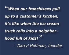 When our franchisees pull up to a customer’s kitchen, it’s like when the ice cream truck rolls into a neighborhood full of kids. Darryl Hoffman, founder