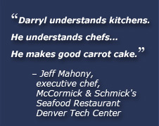 Darryl understands kitchens. He understands chefs... He makes good carrot cake. Jeff Mahony, executive chef, McCormick & Schmick’s Seafood Restaurant Denver Tech Center